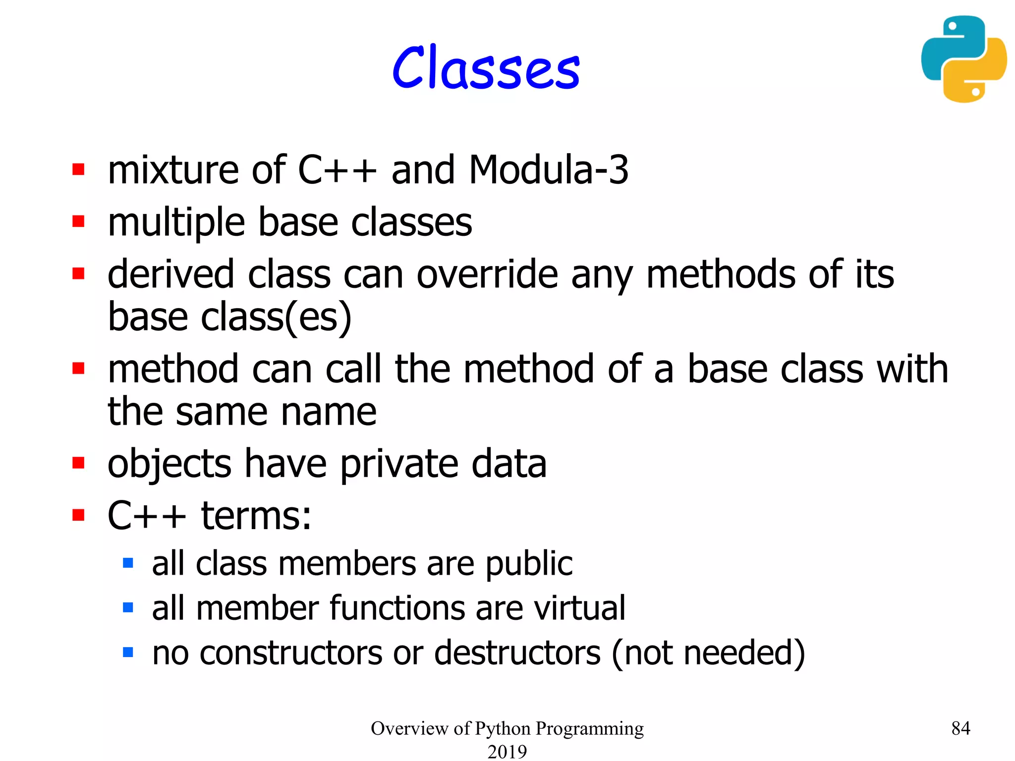 Classes
 mixture of C++ and Modula-3
 multiple base classes
 derived class can override any methods of its
base class(es)
 method can call the method of a base class with
the same name
 objects have private data
 C++ terms:
 all class members are public
 all member functions are virtual
 no constructors or destructors (not needed)
84Overview of Python Programming
2019
 