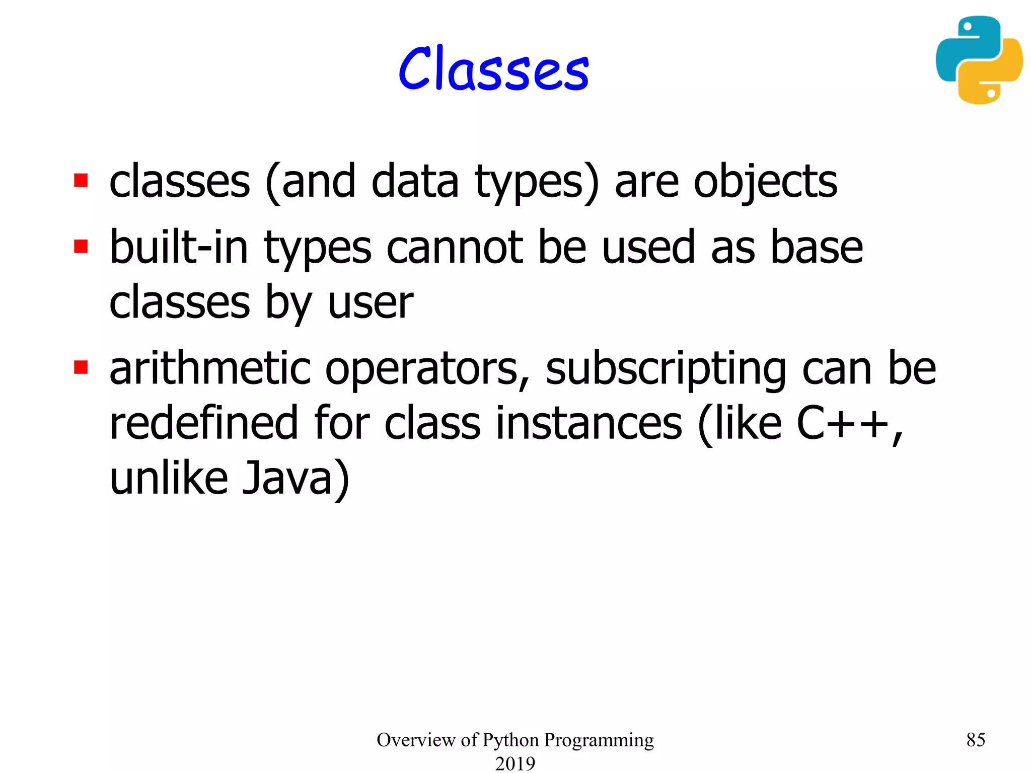 Classes
 classes (and data types) are objects
 built-in types cannot be used as base
classes by user
 arithmetic operators, subscripting can be
redefined for class instances (like C++,
unlike Java)
85Overview of Python Programming
2019
 