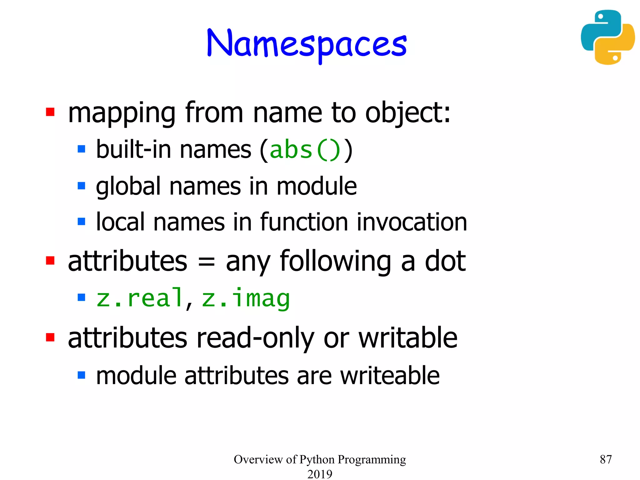 Namespaces
 mapping from name to object:
 built-in names (abs())
 global names in module
 local names in function invocation
 attributes = any following a dot
 z.real, z.imag
 attributes read-only or writable
 module attributes are writeable
87Overview of Python Programming
2019
 