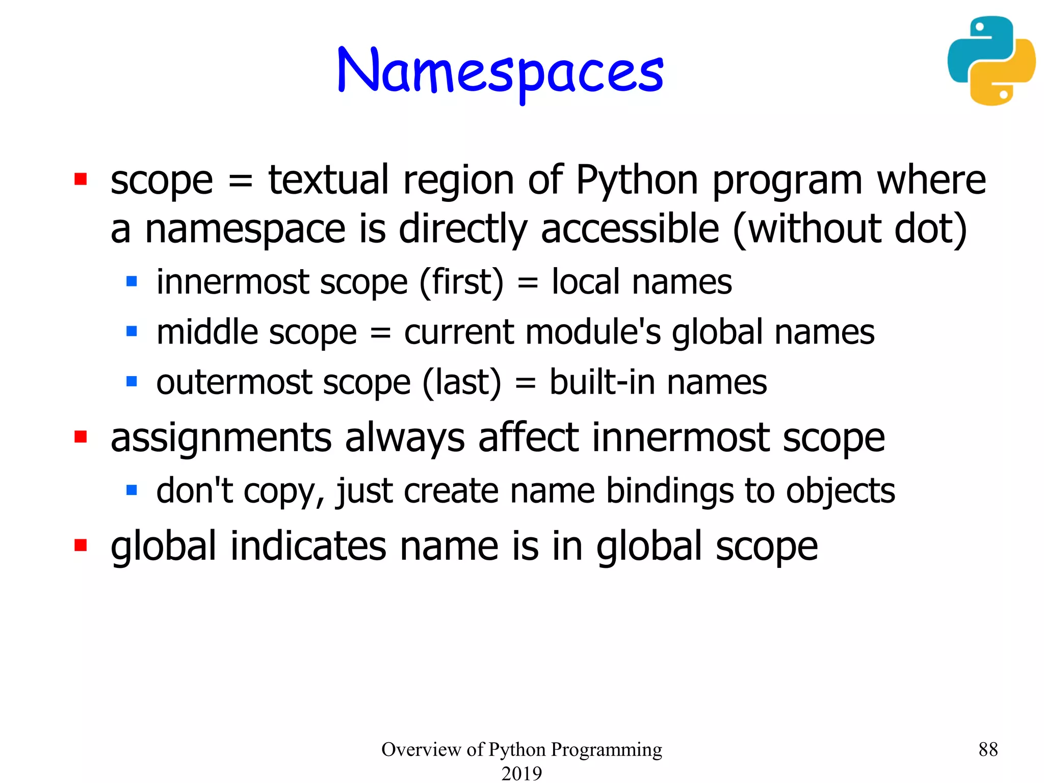 Namespaces
 scope = textual region of Python program where
a namespace is directly accessible (without dot)
 innermost scope (first) = local names
 middle scope = current module's global names
 outermost scope (last) = built-in names
 assignments always affect innermost scope
 don't copy, just create name bindings to objects
 global indicates name is in global scope
88Overview of Python Programming
2019
 