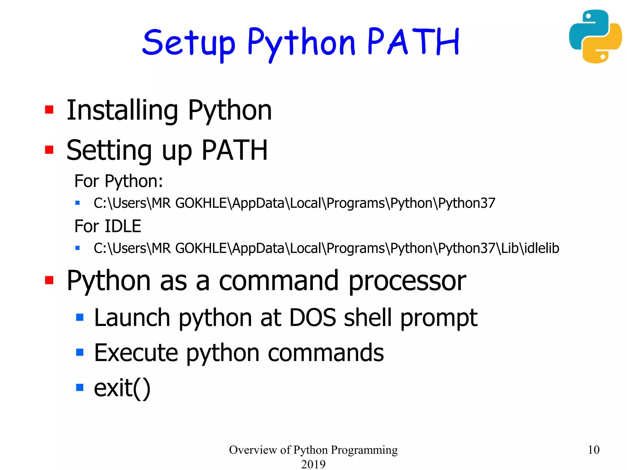 Setup Python PATH
 Installing Python
 Setting up PATH
For Python:
 C:UsersMR GOKHLEAppDataLocalProgramsPythonPython37
For IDLE
 C:UsersMR GOKHLEAppDataLocalProgramsPythonPython37Libidlelib
 Python as a command processor
 Launch python at DOS shell prompt
 Execute python commands
 exit()
10Overview of Python Programming
2019
 