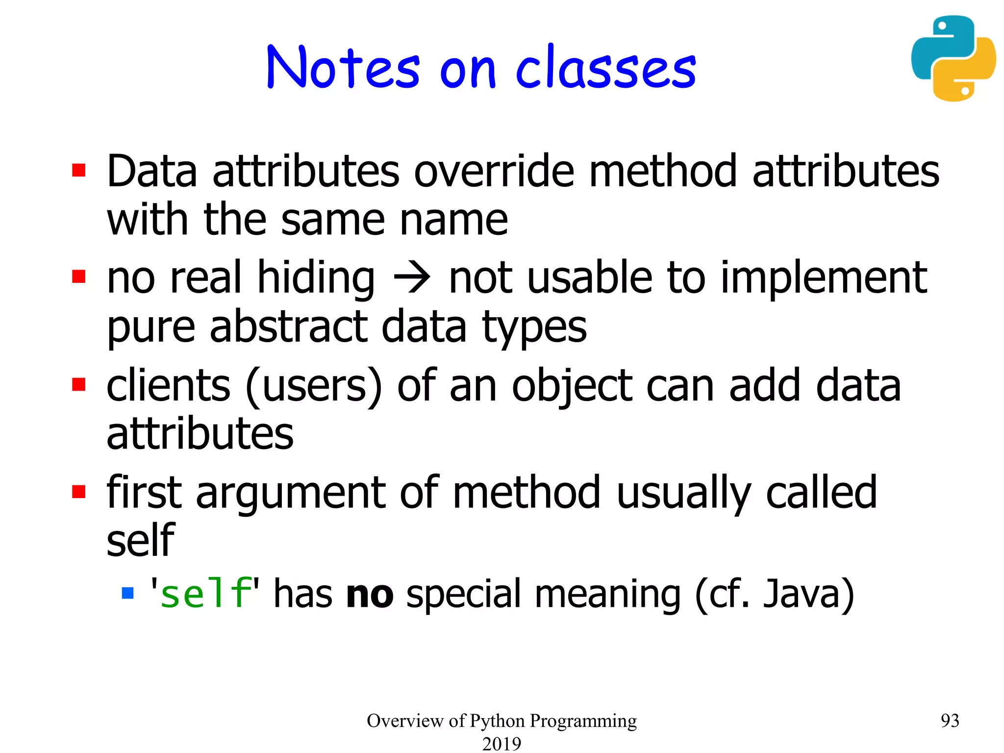 Notes on classes
 Data attributes override method attributes
with the same name
 no real hiding  not usable to implement
pure abstract data types
 clients (users) of an object can add data
attributes
 first argument of method usually called
self
 'self' has no special meaning (cf. Java)
93Overview of Python Programming
2019
 