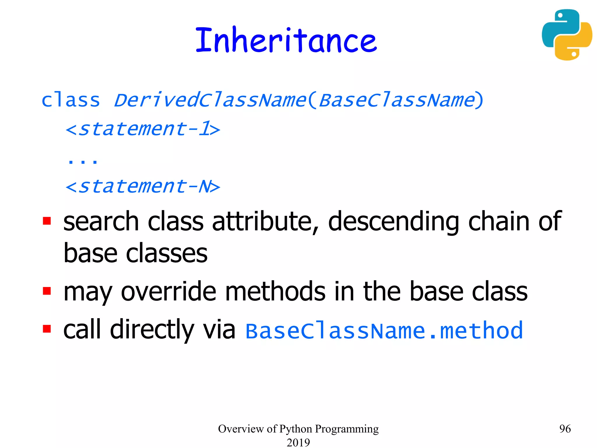 Inheritance
class DerivedClassName(BaseClassName)
<statement-1>
...
<statement-N>
 search class attribute, descending chain of
base classes
 may override methods in the base class
 call directly via BaseClassName.method
96Overview of Python Programming
2019
 