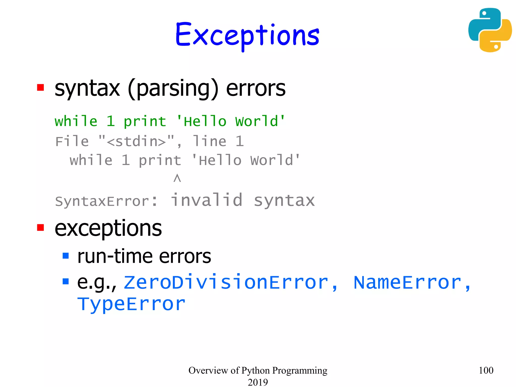 Exceptions
 syntax (parsing) errors
while 1 print 'Hello World'
File "<stdin>", line 1
while 1 print 'Hello World'
^
SyntaxError: invalid syntax
 exceptions
 run-time errors
 e.g., ZeroDivisionError, NameError,
TypeError
100Overview of Python Programming
2019
 