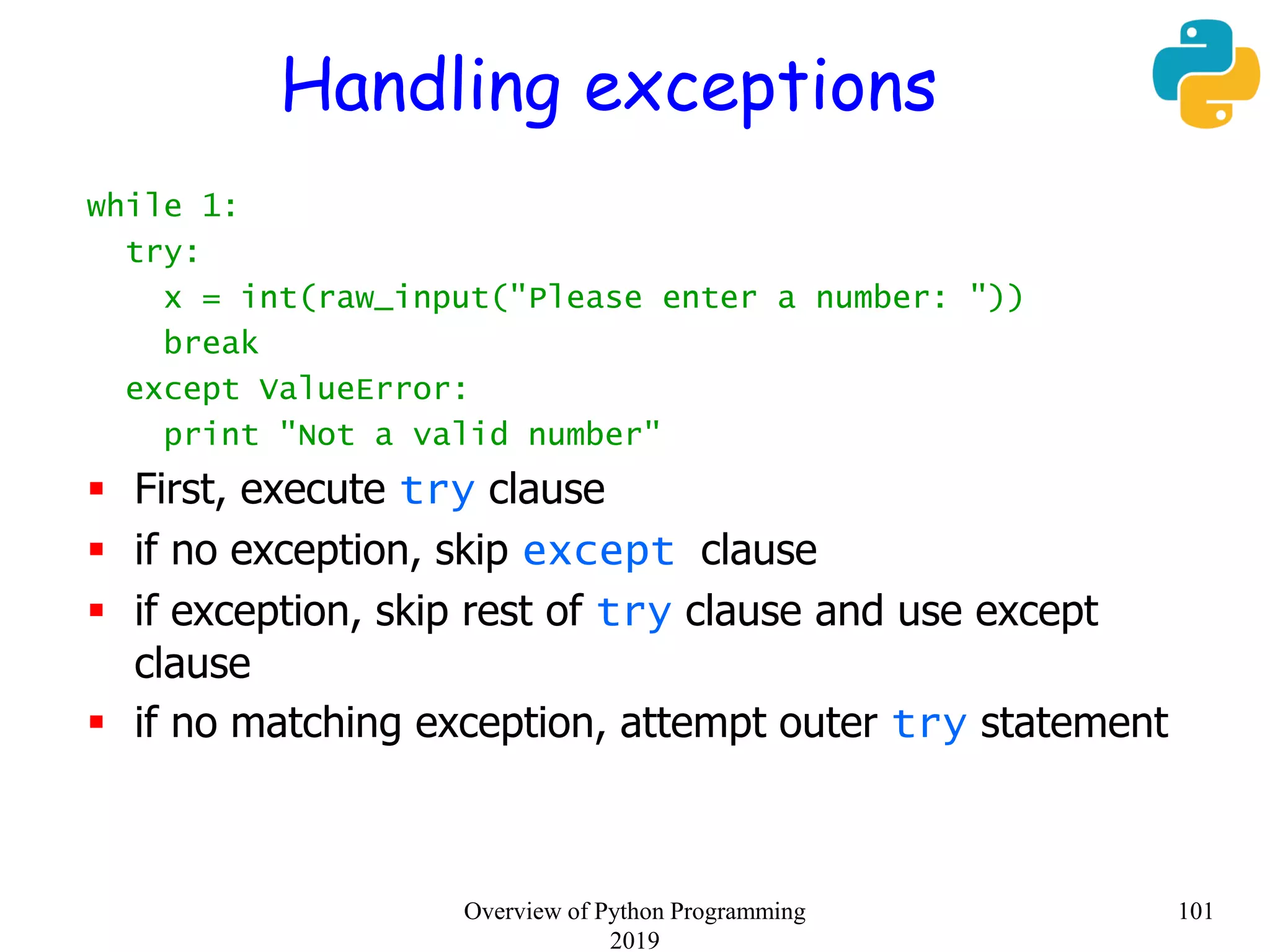 Handling exceptions
while 1:
try:
x = int(raw_input("Please enter a number: "))
break
except ValueError:
print "Not a valid number"
 First, execute try clause
 if no exception, skip except clause
 if exception, skip rest of try clause and use except
clause
 if no matching exception, attempt outer try statement
101Overview of Python Programming
2019
 