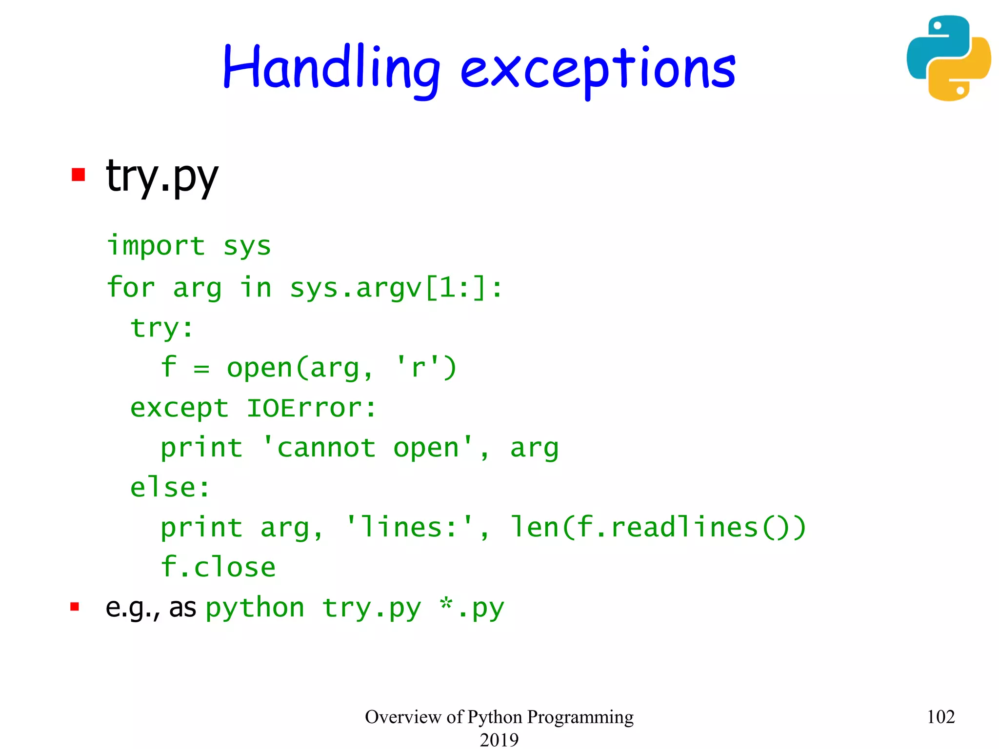 Handling exceptions
 try.py
import sys
for arg in sys.argv[1:]:
try:
f = open(arg, 'r')
except IOError:
print 'cannot open', arg
else:
print arg, 'lines:', len(f.readlines())
f.close
 e.g., as python try.py *.py
102Overview of Python Programming
2019
 