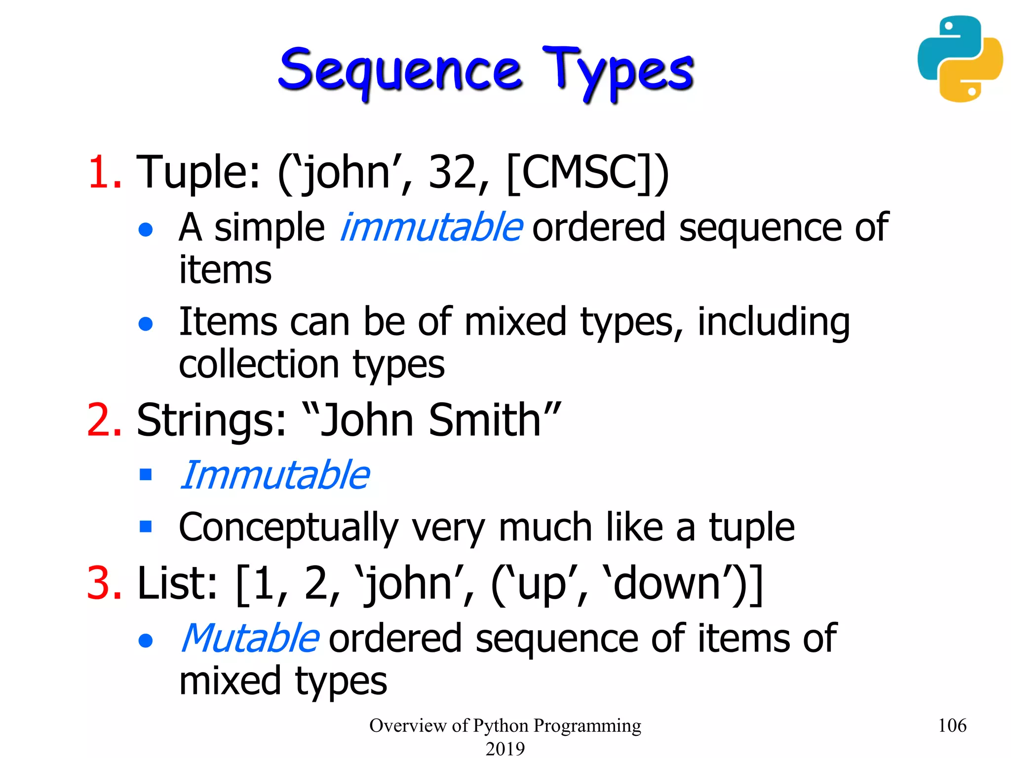 Sequence Types
1. Tuple: (‘john’, 32, [CMSC])
 A simple immutable ordered sequence of
items
 Items can be of mixed types, including
collection types
2. Strings: “John Smith”
 Immutable
 Conceptually very much like a tuple
3. List: [1, 2, ‘john’, (‘up’, ‘down’)]
 Mutable ordered sequence of items of
mixed types
106Overview of Python Programming
2019
 
