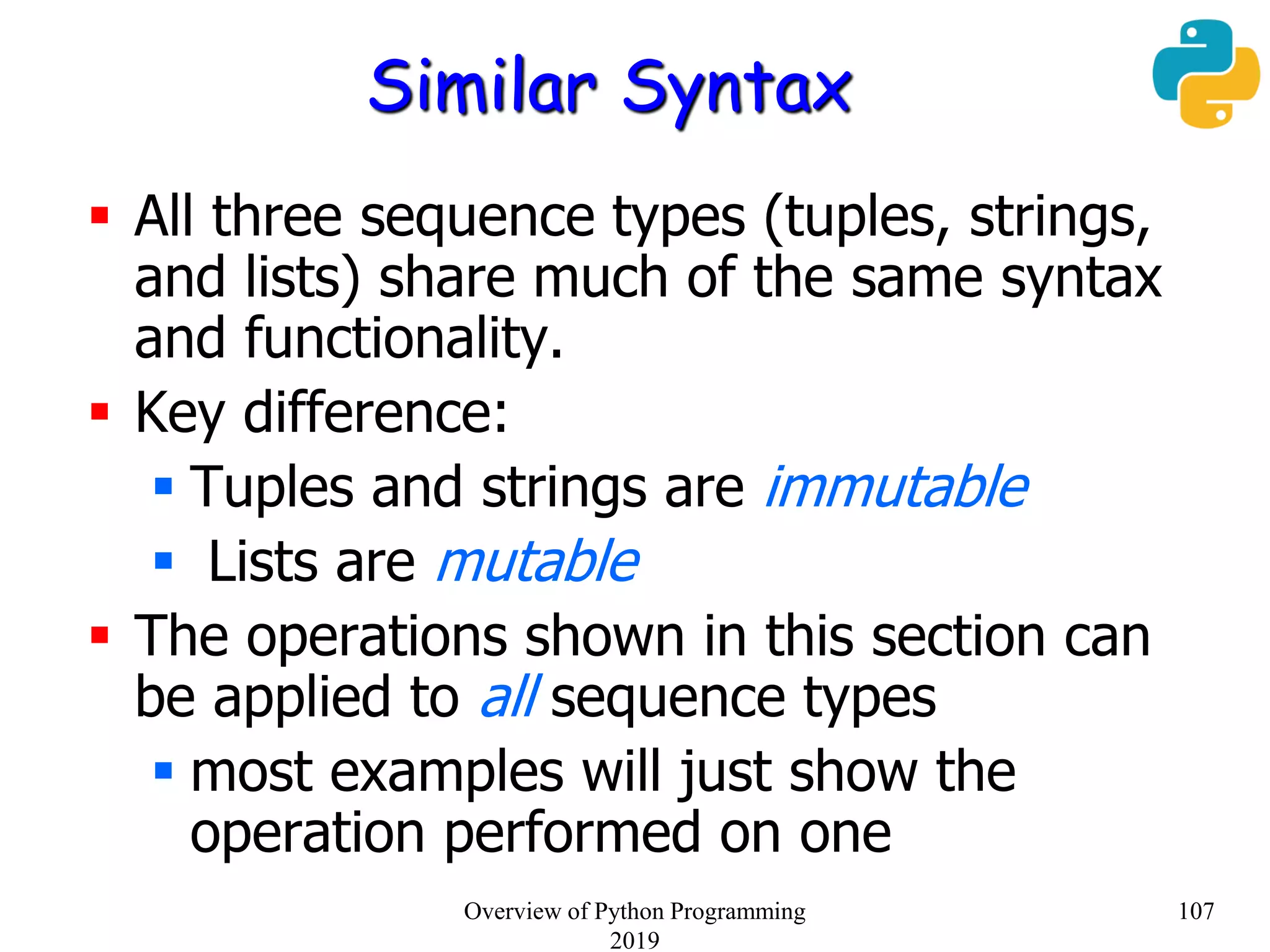 Similar Syntax
 All three sequence types (tuples, strings,
and lists) share much of the same syntax
and functionality.
 Key difference:
 Tuples and strings are immutable
 Lists are mutable
 The operations shown in this section can
be applied to all sequence types
 most examples will just show the
operation performed on one
107Overview of Python Programming
2019
 
