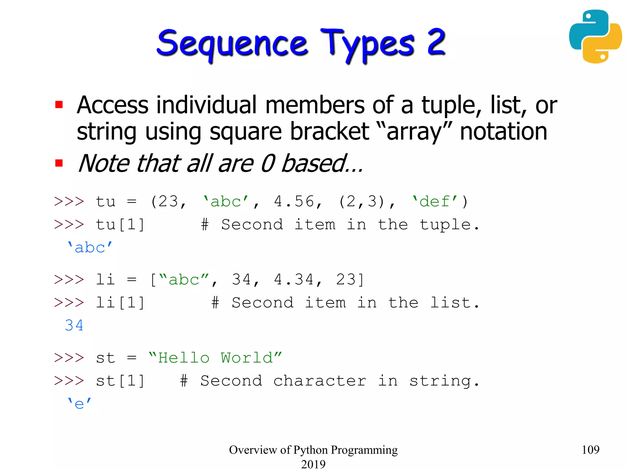 Sequence Types 2
 Access individual members of a tuple, list, or
string using square bracket “array” notation
 Note that all are 0 based…
>>> tu = (23, ‘abc’, 4.56, (2,3), ‘def’)
>>> tu[1] # Second item in the tuple.
‘abc’
>>> li = [“abc”, 34, 4.34, 23]
>>> li[1] # Second item in the list.
34
>>> st = “Hello World”
>>> st[1] # Second character in string.
‘e’
109Overview of Python Programming
2019
 