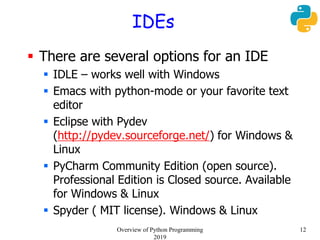 IDEs
 There are several options for an IDE
 IDLE – works well with Windows
 Emacs with python-mode or your favorite text
editor
 Eclipse with Pydev
(http://pydev.sourceforge.net/) for Windows &
Linux
 PyCharm Community Edition (open source).
Professional Edition is Closed source. Available
for Windows & Linux
 Spyder ( MIT license). Windows & Linux
12Overview of Python Programming
2019
 