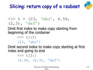 Slicing: return copy of a =subset
>>> t = (23, ‘abc’, 4.56,
(2,3), ‘def’)
Omit first index to make copy starting from
beginning of the container
>>> t[:2]
(23, ‘abc’)
Omit second index to make copy starting at first
index and going to end
>>> t[2:]
(4.56, (2,3), ‘def’)
112Overview of Python Programming
2019
 
