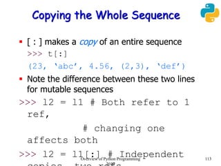 Copying the Whole Sequence
 [ : ] makes a copy of an entire sequence
>>> t[:]
(23, ‘abc’, 4.56, (2,3), ‘def’)
 Note the difference between these two lines
for mutable sequences
>>> l2 = l1 # Both refer to 1
ref,
# changing one
affects both
>>> l2 = l1[:] # Independent 113Overview of Python Programming
2019
 