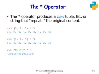 The * Operator
 The * operator produces a new tuple, list, or
string that “repeats” the original content.
>>> (1, 2, 3) * 3
(1, 2, 3, 1, 2, 3, 1, 2, 3)
>>> [1, 2, 3] * 3
[1, 2, 3, 1, 2, 3, 1, 2, 3]
>>> “Hello” * 3
‘HelloHelloHello’
116Overview of Python Programming
2019
 