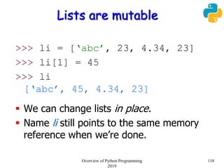 Lists are mutable
>>> li = [‘abc’, 23, 4.34, 23]
>>> li[1] = 45
>>> li
[‘abc’, 45, 4.34, 23]
 We can change lists in place.
 Name li still points to the same memory
reference when we’re done.
118Overview of Python Programming
2019
 