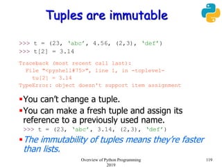 Tuples are immutable
>>> t = (23, ‘abc’, 4.56, (2,3), ‘def’)
>>> t[2] = 3.14
Traceback (most recent call last):
File "<pyshell#75>", line 1, in -toplevel-
tu[2] = 3.14
TypeError: object doesn't support item assignment
You can’t change a tuple.
You can make a fresh tuple and assign its
reference to a previously used name.
>>> t = (23, ‘abc’, 3.14, (2,3), ‘def’)
The immutability of tuples means they’re faster
than lists.
119Overview of Python Programming
2019
 