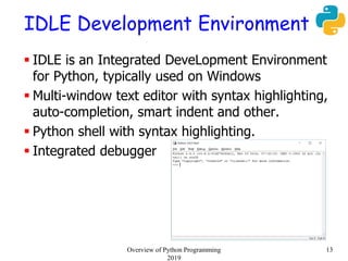 IDLE Development Environment
 IDLE is an Integrated DeveLopment Environment
for Python, typically used on Windows
 Multi-window text editor with syntax highlighting,
auto-completion, smart indent and other.
 Python shell with syntax highlighting.
 Integrated debugger
13Overview of Python Programming
2019
 