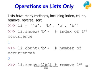 Operations on Lists Only
Lists have many methods, including index, count,
remove, reverse, sort
>>> li = [‘a’, ‘b’, ‘c’, ‘b’]
>>> li.index(‘b’) # index of 1st
occurrence
1
>>> li.count(‘b’) # number of
occurrences
2
>>> li.remove(‘b’) # remove 1st
122Overview of Python Programming
2019
 