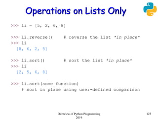 Operations on Lists Only
>>> li = [5, 2, 6, 8]
>>> li.reverse() # reverse the list *in place*
>>> li
[8, 6, 2, 5]
>>> li.sort() # sort the list *in place*
>>> li
[2, 5, 6, 8]
>>> li.sort(some_function)
# sort in place using user-defined comparison
123Overview of Python Programming
2019
 