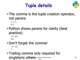 Tuple details
The comma is the tuple creation operator,
not parens
>>> 1,
(1,)
Python shows parens for clarity (best
practice)
>>> (1,)
(1,)
Don't forget the comma!
>>> (1)
1
Trailing comma only required for
singletons others 124Overview of Python Programming
2019
 