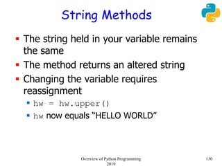 String Methods
 The string held in your variable remains
the same
 The method returns an altered string
 Changing the variable requires
reassignment
 hw = hw.upper()
 hw now equals “HELLO WORLD”
130Overview of Python Programming
2019
 