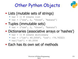 Other Python Objects
 Lists (mutable sets of strings)
 var = [] # create list
 var = [‘one’, 2, ‘three’, ‘banana’]
 Tuples (immutable sets)
 var = (‘one’, 2, ‘three’, ‘banana’)
 Dictionaries (associative arrays or ‘hashes’)
 var = {} # create dictionary
 var = {‘lat’: 40.20547, ‘lon’: -74.76322}
 var[‘lat’] = 40.2054
 Each has its own set of methods
131Overview of Python Programming
2019
 