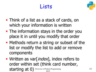 Lists
 Think of a list as a stack of cards, on
which your information is written
 The information stays in the order you
place it in until you modify that order
 Methods return a string or subset of the
list or modify the list to add or remove
components
 Written as var[index], index refers to
order within set (think card number,
starting at 0) 132Overview of Python Programming
2019
 