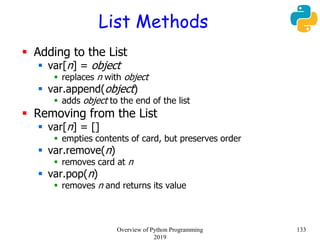 List Methods
 Adding to the List
 var[n] = object
 replaces n with object
 var.append(object)
 adds object to the end of the list
 Removing from the List
 var[n] = []
 empties contents of card, but preserves order
 var.remove(n)
 removes card at n
 var.pop(n)
 removes n and returns its value
133Overview of Python Programming
2019
 