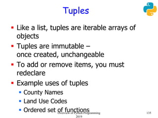 Tuples
 Like a list, tuples are iterable arrays of
objects
 Tuples are immutable –
once created, unchangeable
 To add or remove items, you must
redeclare
 Example uses of tuples
 County Names
 Land Use Codes
 Ordered set of functions 135Overview of Python Programming
2019
 