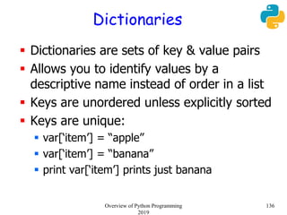 Dictionaries
 Dictionaries are sets of key & value pairs
 Allows you to identify values by a
descriptive name instead of order in a list
 Keys are unordered unless explicitly sorted
 Keys are unique:
 var[‘item’] = “apple”
 var[‘item’] = “banana”
 print var[‘item’] prints just banana
136Overview of Python Programming
2019
 