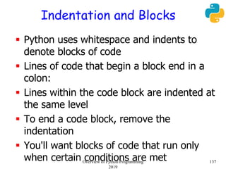 Indentation and Blocks
 Python uses whitespace and indents to
denote blocks of code
 Lines of code that begin a block end in a
colon:
 Lines within the code block are indented at
the same level
 To end a code block, remove the
indentation
 You'll want blocks of code that run only
when certain conditions are met 137Overview of Python Programming
2019
 