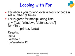 Looping with For
 For allows you to loop over a block of code a
set number of times
 For is great for manipulating lists:
a = ['cat', 'window', 'defenestrate']
for x in a:
print x, len(x)
Results:
cat 3
window 6
defenestrate 12
139Overview of Python Programming
2019
 