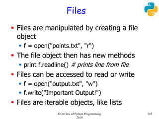 Files
 Files are manipulated by creating a file
object
 f = open("points.txt", "r")
 The file object then has new methods
 print f.readline() # prints line from file
 Files can be accessed to read or write
 f = open("output.txt", "w")
 f.write("Important Output!")
 Files are iterable objects, like lists
143Overview of Python Programming
2019
 