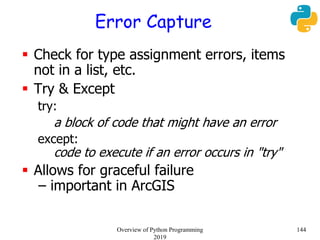 Error Capture
 Check for type assignment errors, items
not in a list, etc.
 Try & Except
try:
a block of code that might have an error
except:
code to execute if an error occurs in "try"
 Allows for graceful failure
– important in ArcGIS
144Overview of Python Programming
2019
 