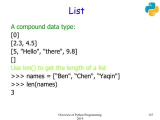 List
A compound data type:
[0]
[2.3, 4.5]
[5, "Hello", "there", 9.8]
[]
Use len() to get the length of a list
>>> names = [“Ben", “Chen", “Yaqin"]
>>> len(names)
3
147Overview of Python Programming
2019
 