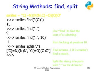 String Methods: find, split
smiles = "C(=N)(N)N.C(=O)(O)O"
>>> smiles.find("(O)")
15
>>> smiles.find(".")
9
>>> smiles.find(".", 10)
-1
>>> smiles.split(".")
['C(=N)(N)N', 'C(=O)(O)O']
>>>
Use “find” to find the
start of a substring.
Start looking at position 10.
Find returns -1 if it couldn’t
find a match.
Split the string into parts
with “.” as the delimiter
150Overview of Python Programming
2019
 