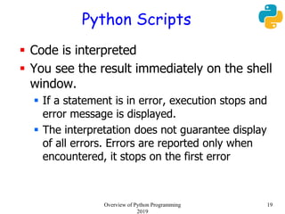 Python Scripts
 Code is interpreted
 You see the result immediately on the shell
window.
 If a statement is in error, execution stops and
error message is displayed.
 The interpretation does not guarantee display
of all errors. Errors are reported only when
encountered, it stops on the first error
19Overview of Python Programming
2019
 