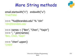 More String methods
email.startswith(“c") endswith(“u”)
True/False
>>> "%s@brandeis.edu" % "clin"
'clin@brandeis.edu'
>>> names = [“Ben", “Chen", “Yaqin"]
>>> ", ".join(names)
‘Ben, Chen, Yaqin‘
>>> “chen".upper()
‘CHEN'
153Overview of Python Programming
2019
 