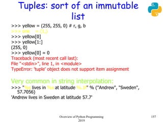 Tuples: sort of an immutable
list
>>> yellow = (255, 255, 0) # r, g, b
>>> one = (1,)
>>> yellow[0]
>>> yellow[1:]
(255, 0)
>>> yellow[0] = 0
Traceback (most recent call last):
File "<stdin>", line 1, in <module>
TypeError: 'tuple' object does not support item assignment
Very common in string interpolation:
>>> "%s lives in %s at latitude %.1f" % ("Andrew", "Sweden",
57.7056)
'Andrew lives in Sweden at latitude 57.7'
157Overview of Python Programming
2019
 