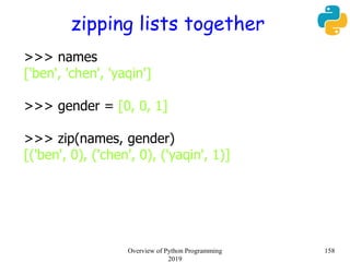 zipping lists together
>>> names
['ben', 'chen', 'yaqin']
>>> gender = [0, 0, 1]
>>> zip(names, gender)
[('ben', 0), ('chen', 0), ('yaqin', 1)]
158Overview of Python Programming
2019
 
