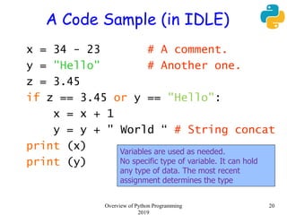 A Code Sample (in IDLE)
x = 34 - 23 # A comment.
y = "Hello" # Another one.
z = 3.45
if z == 3.45 or y == "Hello":
x = x + 1
y = y + " World “ # String concat
print (x)
print (y)
Variables are used as needed.
No specific type of variable. It can hold
any type of data. The most recent
assignment determines the type
20Overview of Python Programming
2019
 