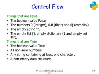 Control Flow
Things that are False
 The boolean value False
 The numbers 0 (integer), 0.0 (float) and 0j (complex).
 The empty string "".
 The empty list [], empty dictionary {} and empty set
set().
Things that are True
 The boolean value True
 All non-zero numbers.
 Any string containing at least one character.
 A non-empty data structure.
164Overview of Python Programming
2019
 