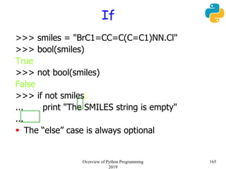 If
>>> smiles = "BrC1=CC=C(C=C1)NN.Cl"
>>> bool(smiles)
True
>>> not bool(smiles)
False
>>> if not smiles:
... print "The SMILES string is empty"
...
 The “else” case is always optional
165Overview of Python Programming
2019
 