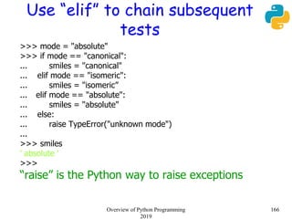 Use “elif” to chain subsequent
tests
>>> mode = "absolute"
>>> if mode == "canonical":
... smiles = "canonical"
... elif mode == "isomeric":
... smiles = "isomeric”
... elif mode == "absolute":
... smiles = "absolute"
... else:
... raise TypeError("unknown mode")
...
>>> smiles
' absolute '
>>>
“raise” is the Python way to raise exceptions
166Overview of Python Programming
2019
 