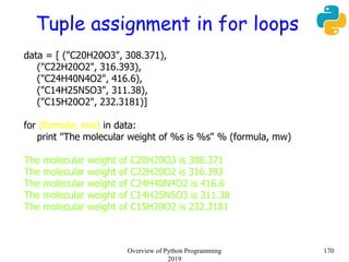 Tuple assignment in for loops
data = [ ("C20H20O3", 308.371),
("C22H20O2", 316.393),
("C24H40N4O2", 416.6),
("C14H25N5O3", 311.38),
("C15H20O2", 232.3181)]
for (formula, mw) in data:
print "The molecular weight of %s is %s" % (formula, mw)
The molecular weight of C20H20O3 is 308.371
The molecular weight of C22H20O2 is 316.393
The molecular weight of C24H40N4O2 is 416.6
The molecular weight of C14H25N5O3 is 311.38
The molecular weight of C15H20O2 is 232.3181
170Overview of Python Programming
2019
 