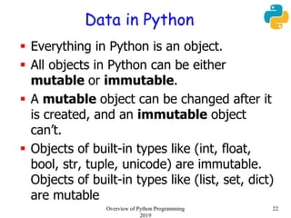 Data in Python
 Everything in Python is an object.
 All objects in Python can be either
mutable or immutable.
 A mutable object can be changed after it
is created, and an immutable object
can’t.
 Objects of built-in types like (int, float,
bool, str, tuple, unicode) are immutable.
Objects of built-in types like (list, set, dict)
are mutable
22Overview of Python Programming
2019
 