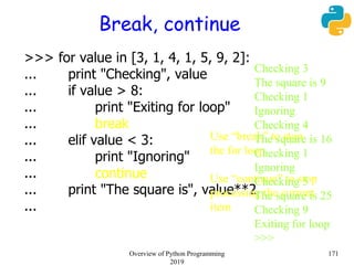 Break, continue
>>> for value in [3, 1, 4, 1, 5, 9, 2]:
... print "Checking", value
... if value > 8:
... print "Exiting for loop"
... break
... elif value < 3:
... print "Ignoring"
... continue
... print "The square is", value**2
...
Use “break” to stop
the for loop
Use “continue” to stop
processing the current
item
Checking 3
The square is 9
Checking 1
Ignoring
Checking 4
The square is 16
Checking 1
Ignoring
Checking 5
The square is 25
Checking 9
Exiting for loop
>>>
171Overview of Python Programming
2019
 