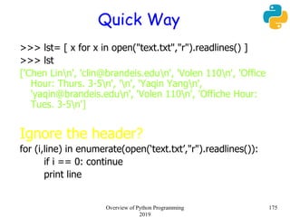 Quick Way
>>> lst= [ x for x in open("text.txt","r").readlines() ]
>>> lst
['Chen Linn', 'clin@brandeis.edun', 'Volen 110n', 'Office
Hour: Thurs. 3-5n', 'n', 'Yaqin Yangn',
'yaqin@brandeis.edun', 'Volen 110n', 'Offiche Hour:
Tues. 3-5n']
Ignore the header?
for (i,line) in enumerate(open(‘text.txt’,"r").readlines()):
if i == 0: continue
print line
175Overview of Python Programming
2019
 