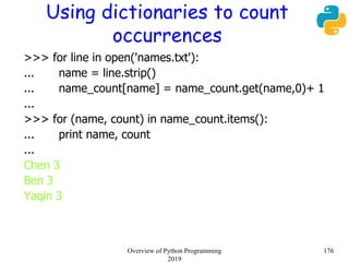 Using dictionaries to count
occurrences
>>> for line in open('names.txt'):
... name = line.strip()
... name_count[name] = name_count.get(name,0)+ 1
...
>>> for (name, count) in name_count.items():
... print name, count
...
Chen 3
Ben 3
Yaqin 3
176Overview of Python Programming
2019
 