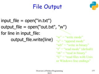 File Output
input_file = open(“in.txt")
output_file = open(“out.txt", "w")
for line in input_file:
output_file.write(line)
“w” = “write mode”
“a” = “append mode”
“wb” = “write in binary”
“r” = “read mode” (default)
“rb” = “read in binary”
“U” = “read files with Unix
or Windows line endings”
177Overview of Python Programming
2019
 
