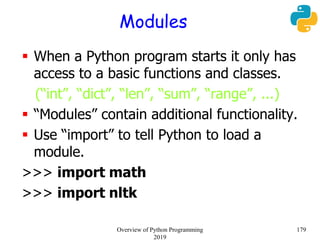 Modules
 When a Python program starts it only has
access to a basic functions and classes.
(“int”, “dict”, “len”, “sum”, “range”, ...)
 “Modules” contain additional functionality.
 Use “import” to tell Python to load a
module.
>>> import math
>>> import nltk
179Overview of Python Programming
2019
 